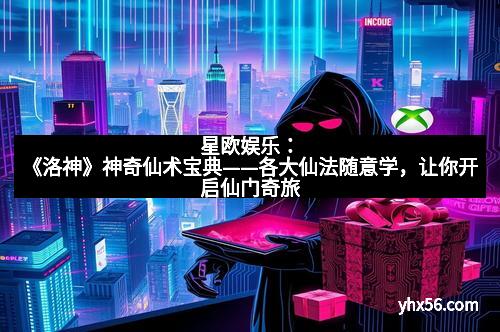 星欧娱乐：《洛神》神奇仙术宝典——各大仙法随意学，让你开启仙门奇旅